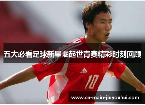 五大必看足球新星崛起世青赛精彩时刻回顾 五大必看足球新星崛起世青赛精彩时刻回顾