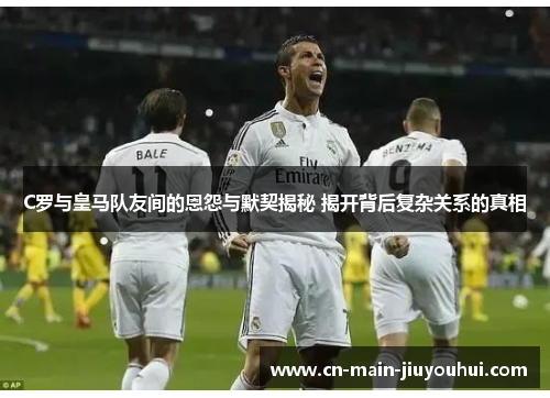 C罗与皇马队友间的恩怨与默契揭秘 揭开背后复杂关系的真相 C罗与皇马队友间的恩怨与默契揭秘 揭开背后复杂关系的真相