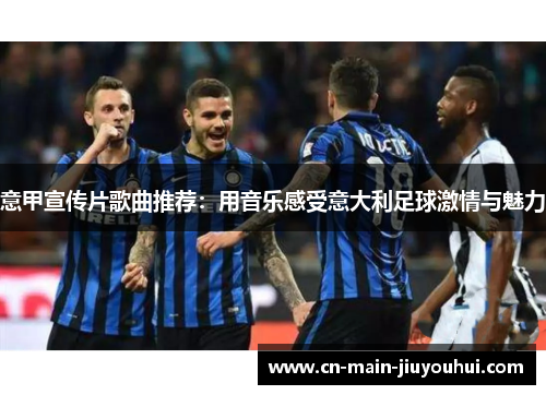 意甲宣传片歌曲推荐:用音乐感受意大利足球激情与魅力 意甲宣传片歌曲推荐:用音乐感受意大利足球激情与魅力