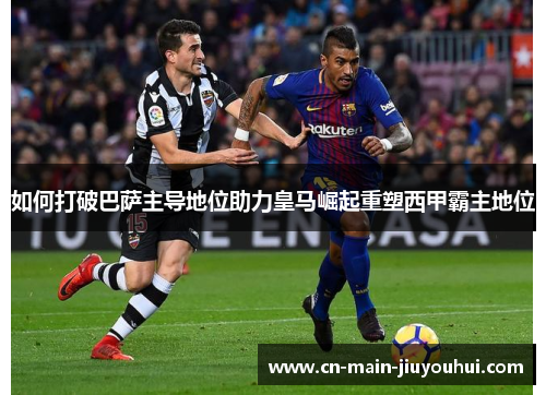 如何打破巴萨主导地位助力皇马崛起重塑西甲霸主地位 如何打破巴萨主导地位助力皇马崛起重塑西甲霸主地位