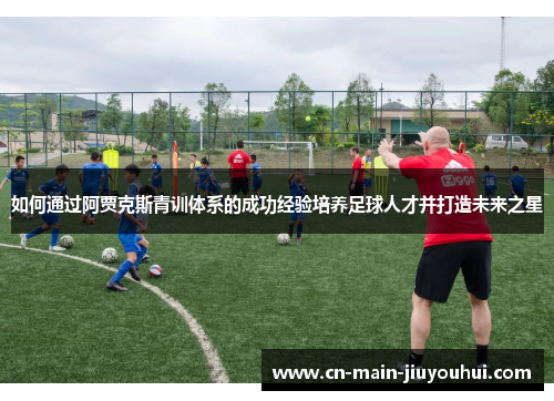如何通过阿贾克斯青训体系的成功经验培养足球人才并打造未来之星 如何通过阿贾克斯青训体系的成功经验培养足球人才并打造未来之星