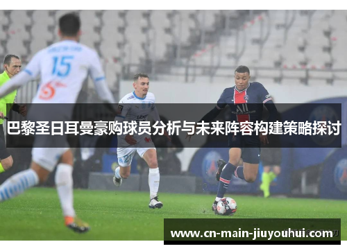 巴黎圣日耳曼豪购球员分析与未来阵容构建策略探讨 巴黎圣日耳曼豪购球员分析与未来阵容构建策略探讨