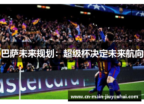 巴萨未来规划:超级杯决定未来航向 巴萨未来规划:超级杯决定未来航向