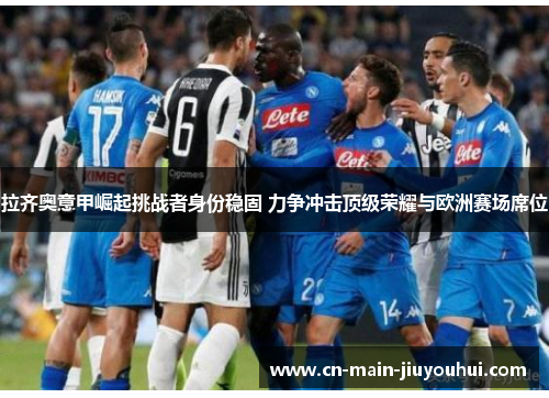 拉齐奥意甲崛起挑战者身份稳固 力争冲击顶级荣耀与欧洲赛场席位 拉齐奥意甲崛起挑战者身份稳固 力争冲击顶级荣耀与欧洲赛场席位