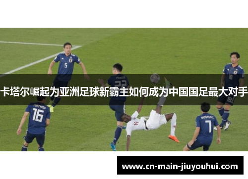 卡塔尔崛起为亚洲足球新霸主如何成为中国国足最大对手 卡塔尔崛起为亚洲足球新霸主如何成为中国国足最大对手