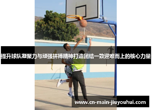 提升球队凝聚力与顽强拼搏精神打造团结一致迎难而上的核心力量 提升球队凝聚力与顽强拼搏精神打造团结一致迎难而上的核心力量