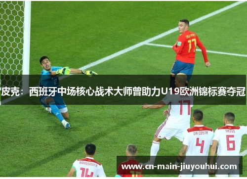 皮克：西班牙中场核心战术大师曾助力U19欧洲锦标赛夺冠