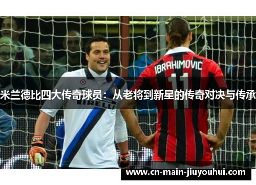 米兰德比四大传奇球员:从老将到新星的传奇对决与传承 米兰德比四大传奇球员:从老将到新星的传奇对决与传承