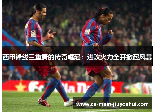 西甲锋线三重奏的传奇崛起:进攻火力全开掀起风暴 西甲锋线三重奏的传奇崛起:进攻火力全开掀起风暴