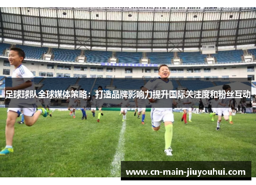 足球球队全球媒体策略：打造品牌影响力提升国际关注度和粉丝互动
