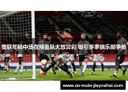 曼联年轻中场在预备队大放异彩 吸引多家俱乐部争抢