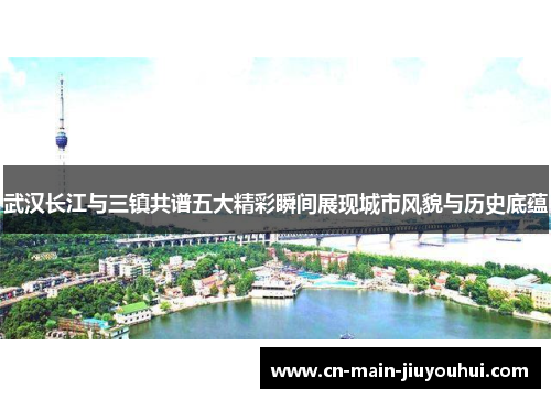 武汉长江与三镇共谱五大精彩瞬间展现城市风貌与历史底蕴