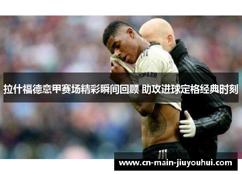 拉什福德意甲赛场精彩瞬间回顾 助攻进球定格经典时刻 拉什福德意甲赛场精彩瞬间回顾 助攻进球定格经典时刻