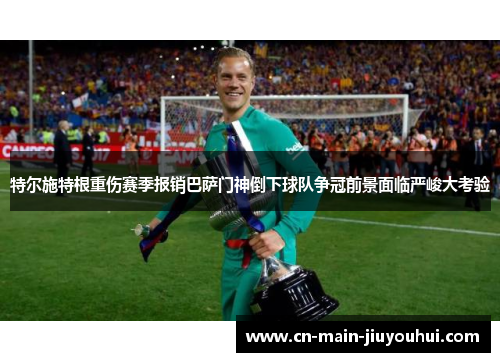 特尔施特根重伤赛季报销巴萨门神倒下球队争冠前景面临严峻大考验 特尔施特根重伤赛季报销巴萨门神倒下球队争冠前景面临严峻大考验