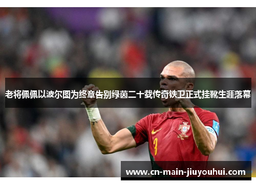 老将佩佩以波尔图为终章告别绿茵二十载传奇铁卫正式挂靴生涯落幕