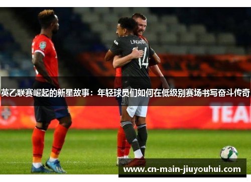 英乙联赛崛起的新星故事：年轻球员们如何在低级别赛场书写奋斗传奇